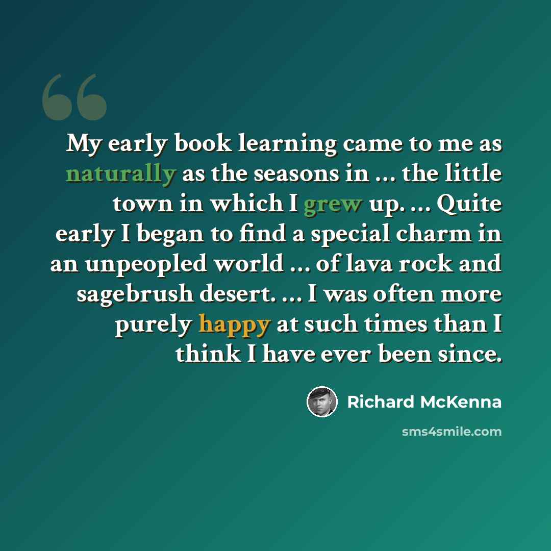 “My early book learning came to me as naturally as the seasons in … the little town in which I grew up. … Quite early I began to find a special charm in an unpeopled world … of lava rock and sagebrush desert. … I was often more purely happy at such times than I think I have ever been since.” quote by Richard McKenna