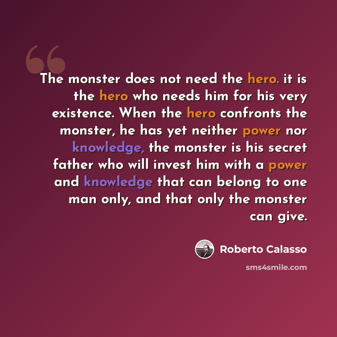 “The monster does not need the hero. it is the hero who needs him for his very existence. When the hero confronts the monster, he has yet neither power nor knowledge, the monster is his secret father who will invest him with a power and knowledge that can belong to one man only, and that only the…” quote by Roberto Calasso
