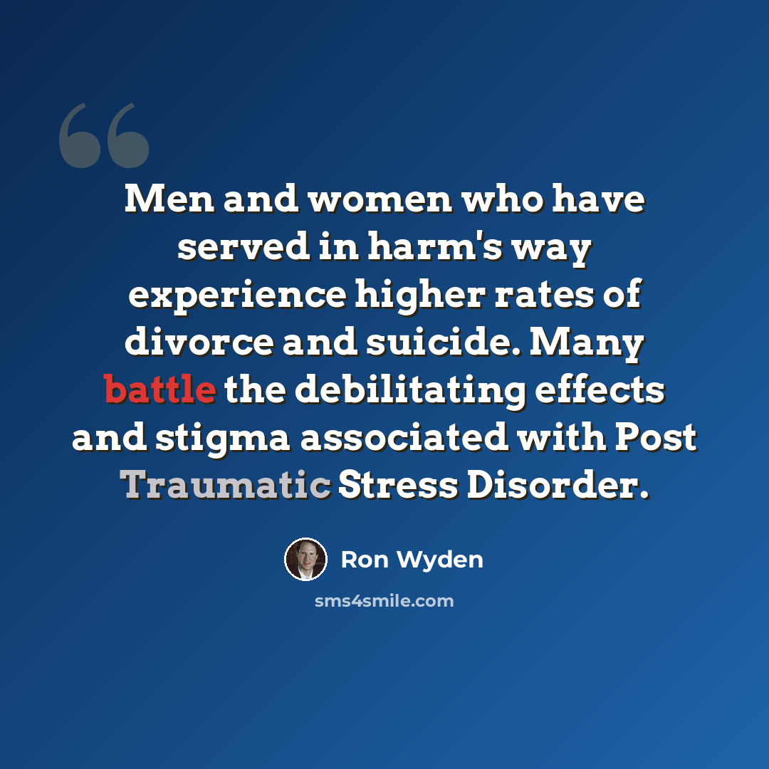 “Men and women who have served in harm's way experience higher rates of divorce and suicide. Many battle the debilitating effects and stigma associated with Post Traumatic Stress Disorder.” quote by Ron Wyden