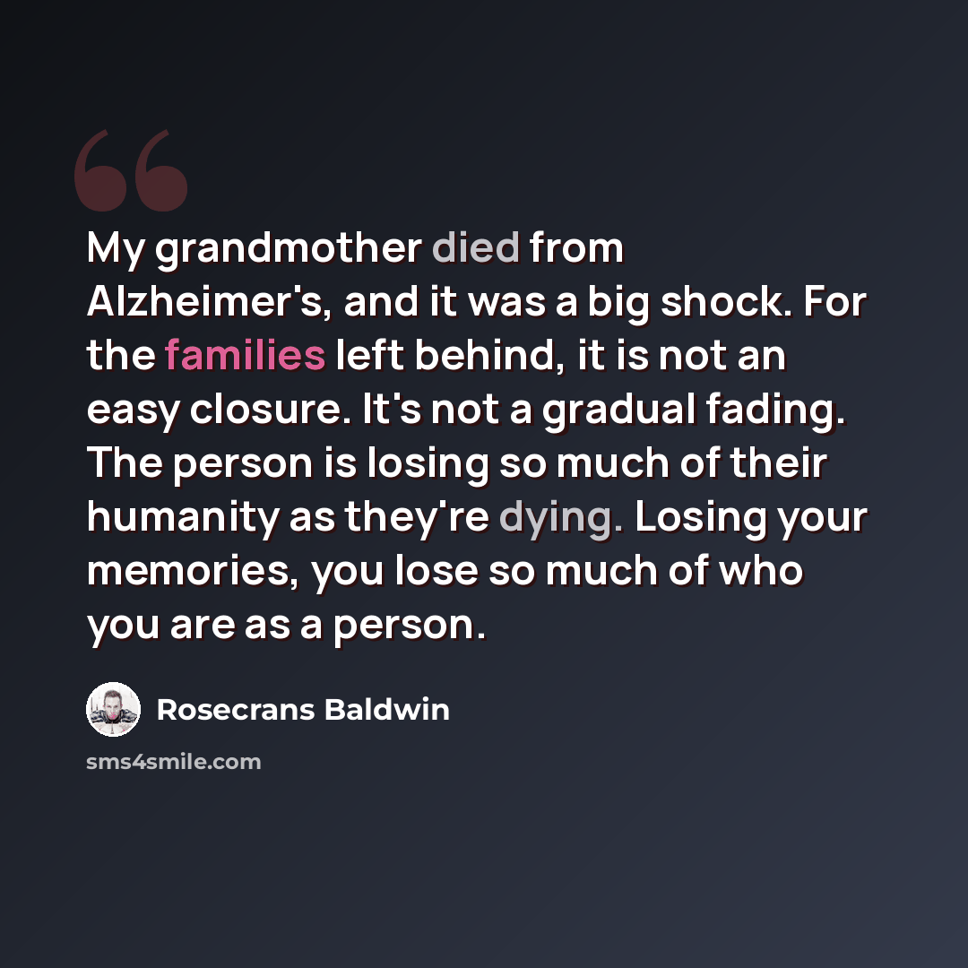 “My grandmother died from Alzheimer's, and it was a big shock. For the families left behind, it is not an easy closure. It's not a gradual fading. The person is losing so much of their humanity as they're dying. Losing your memories, you lose so much of who you are as a person.” quote by Rosecrans Baldwin