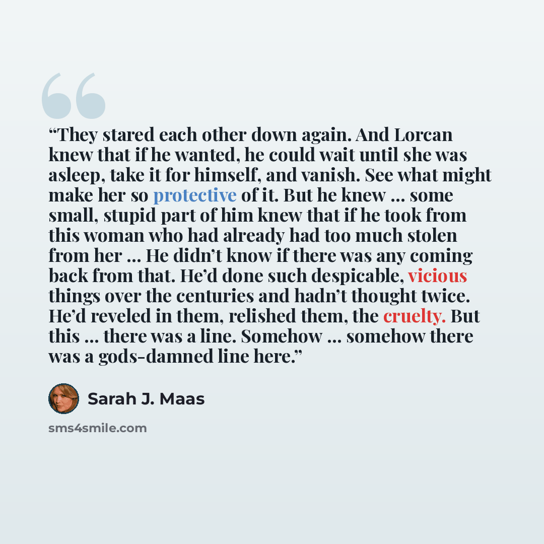 “They stared each other down again. And Lorcan knew that if he wanted, he could wait until she was asleep, take it for himself, and vanish. See what might make her so protective of it. But he knew … some small, stupid part of him knew that if he took from this woman who had already had too much…” quote by Sarah J. Maas