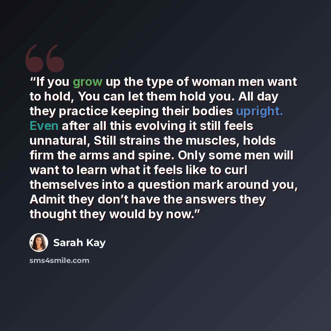 “If you grow up the type of woman men want to hold, You can let them hold you. All day they practice keeping their bodies upright. Even after all this evolving it still feels unnatural, Still strains the muscles, holds firm the arms and spine. Only some men will want to learn what it feels like to…” quote by Sarah Kay