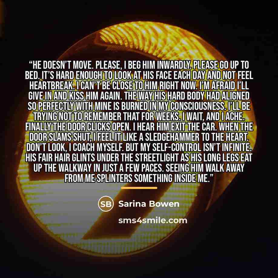 “He doesn’t move. Please, I beg him inwardly. Please go up to bed. It’s hard enough to look at his face each day and not feel heartbreak. I can’t be close to him right now. I’m afraid I’ll give in and kiss him again. The way his hard body had aligned so perfectly with mine is burned in my…” quote by Sarina Bowen