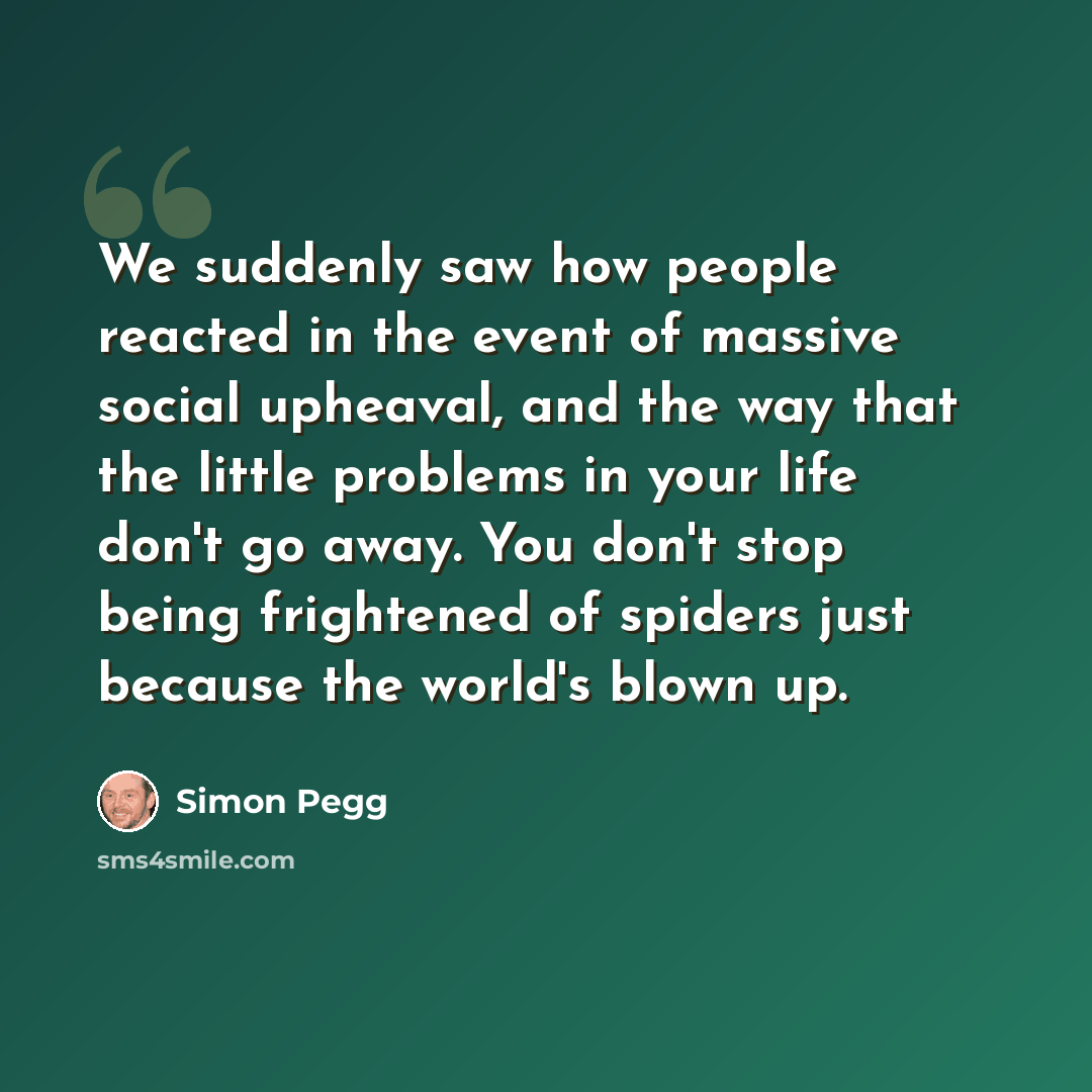 “We suddenly saw how people reacted in the event of massive social upheaval, and the way that the little problems in your life don't go away. You don't stop being frightened of spiders just because the world's blown up.” quote by Simon Pegg