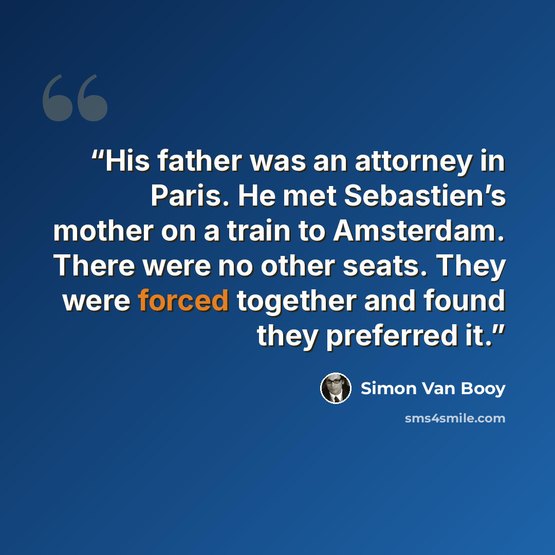 “His father was an attorney in Paris. He met Sebastien’s mother on a train to Amsterdam. There were no other seats. They were forced together and found they preferred it.” quote by Simon Van Booy