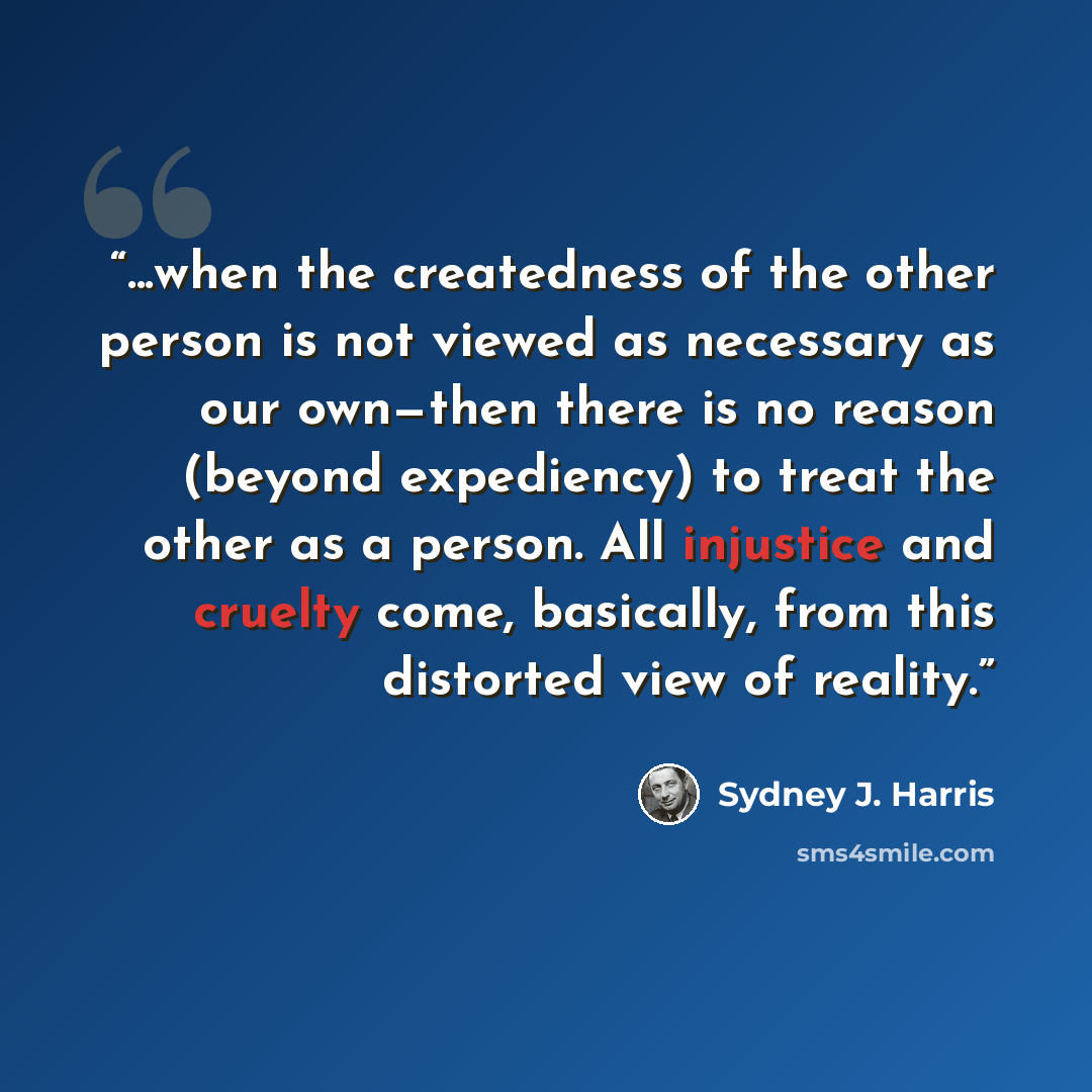 “...when the createdness of the other person is not viewed as necessary as our own—then there is no reason (beyond expediency) to treat the other as a person. All injustice and cruelty come, basically, from this distorted view of reality.” quote by Sydney J. Harris