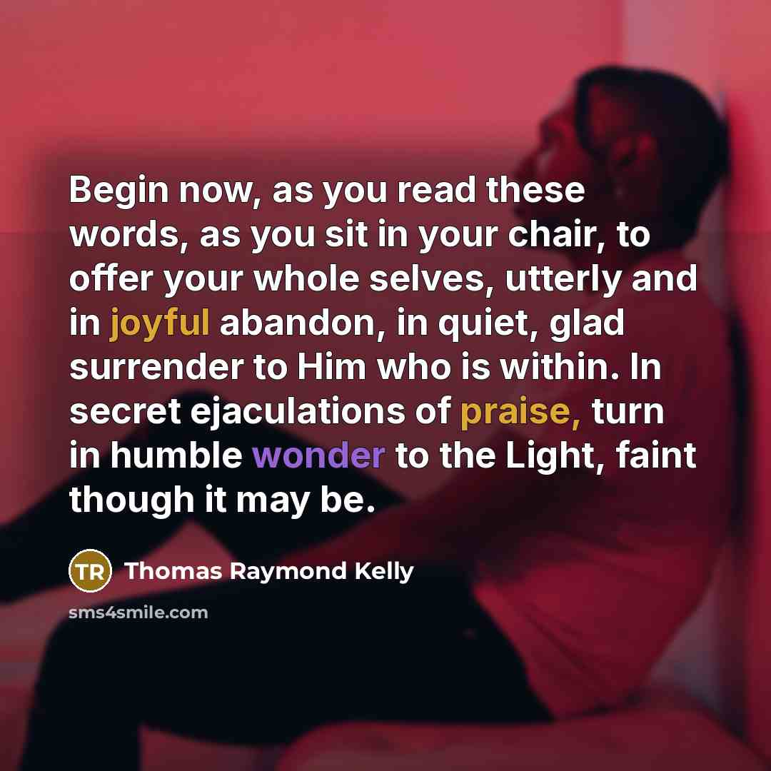 “Begin now, as you read these words, as you sit in your chair, to offer your whole selves, utterly and in joyful abandon, in quiet, glad surrender to Him who is within. In secret ejaculations of praise, turn in humble wonder to the Light, faint though it may be.” quote by Thomas Raymond Kelly