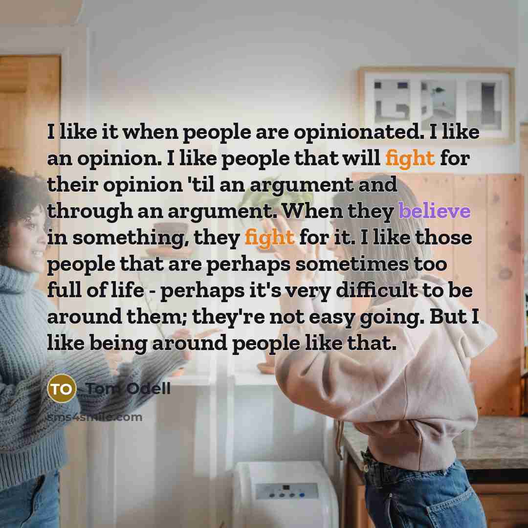 “I like it when people are opinionated. I like an opinion. I like people that will fight for their opinion 'til an argument and through an argument. When they believe in something, they fight for it. I like those people that are perhaps sometimes too full of life - perhaps it's very difficult to be…” quote by Tom Odell