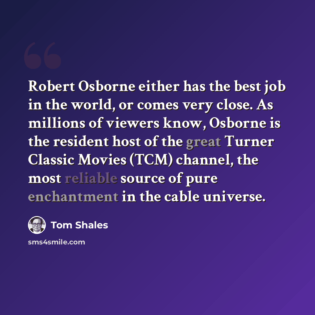 “Robert Osborne either has the best job in the world, or comes very close. As millions of viewers know, Osborne is the resident host of the great Turner Classic Movies (TCM) channel, the most reliable source of pure enchantment in the cable universe.” quote by Tom Shales