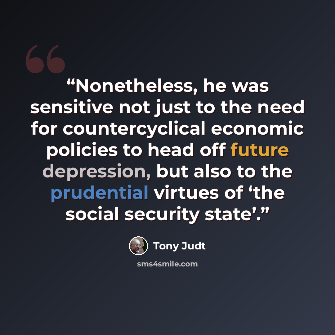 “Nonetheless, he was sensitive not just to the need for countercyclical economic policies to head off future depression, but also to the prudential virtues of ‘the social security state’.” quote by Tony Judt