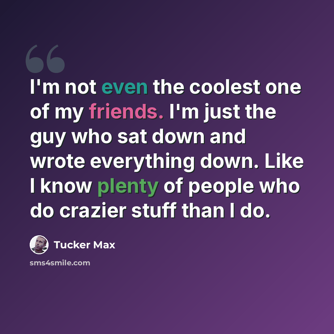 “I'm not even the coolest one of my friends. I'm just the guy who sat down and wrote everything down. Like I know plenty of people who do crazier stuff than I do.” quote by Tucker Max