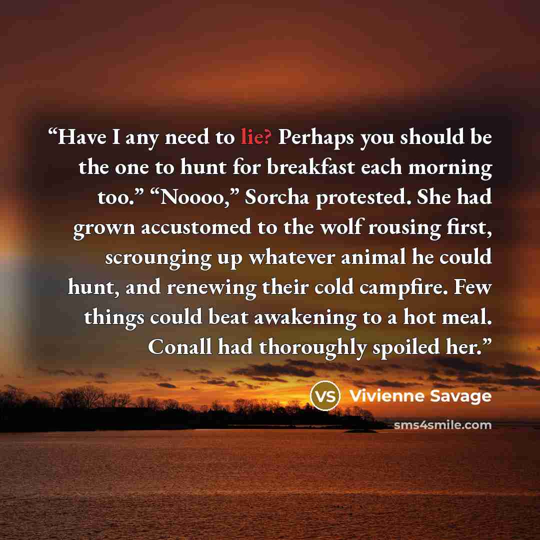 “Have I any need to lie? Perhaps you should be the one to hunt for breakfast each morning too.” “Noooo,” Sorcha protested. She had grown accustomed to the wolf rousing first, scrounging up whatever animal he could hunt, and renewing their cold campfire. Few things could beat awakening to a hot…” quote by Vivienne Savage