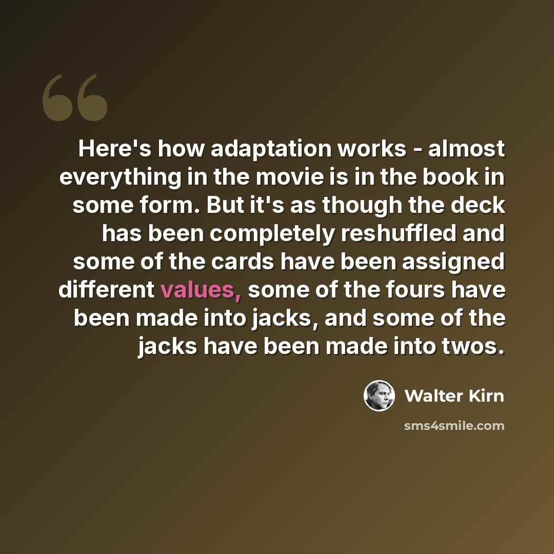 “Here's how adaptation works - almost everything in the movie is in the book in some form. But it's as though the deck has been completely reshuffled and some of the cards have been assigned different values, some of the fours have been made into jacks, and some of the jacks have been made into twos.” quote by Walter Kirn