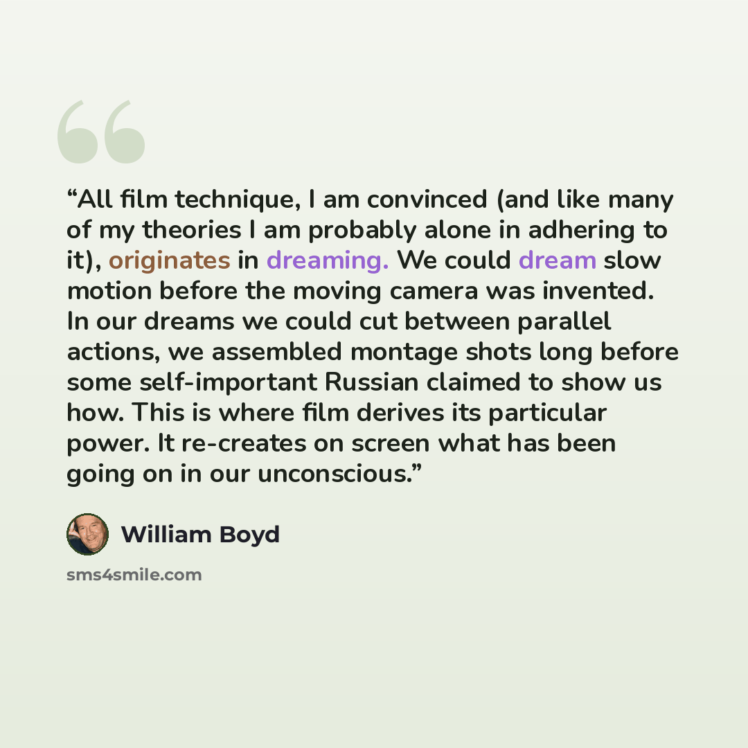 “All film technique, I am convinced (and like many of my theories I am probably alone in adhering to it), originates in dreaming. We could dream slow motion before the moving camera was invented. In our dreams we could cut between parallel actions, we assembled montage shots long before some…” quote by William Boyd