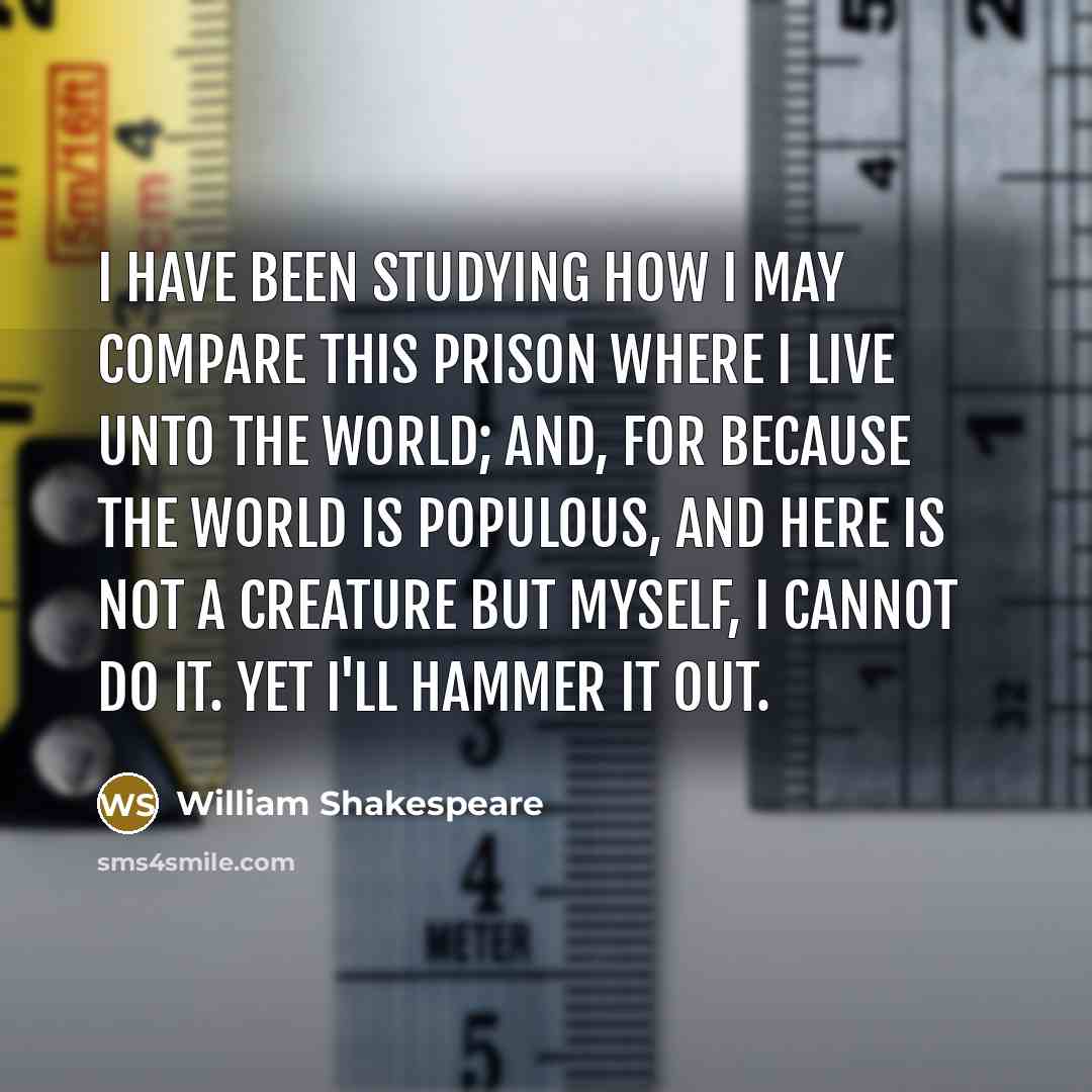 “I have been studying how I may compare This prison where I live unto the world; And, for because the world is populous, And here is not a creature but myself, I cannot do it. Yet I'll hammer it out.” quote by William Shakespeare