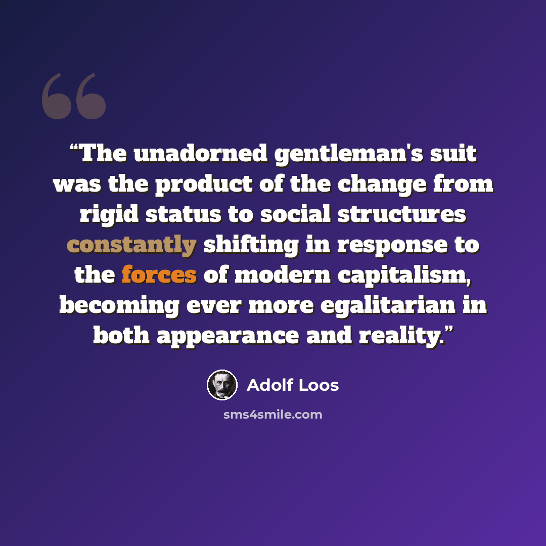 “The unadorned gentleman's suit was the product of the change from rigid status to social structures constantly shifting in response to the forces of modern capitalism, becoming ever more egalitarian in both appearance and reality.” quote by Adolf Loos