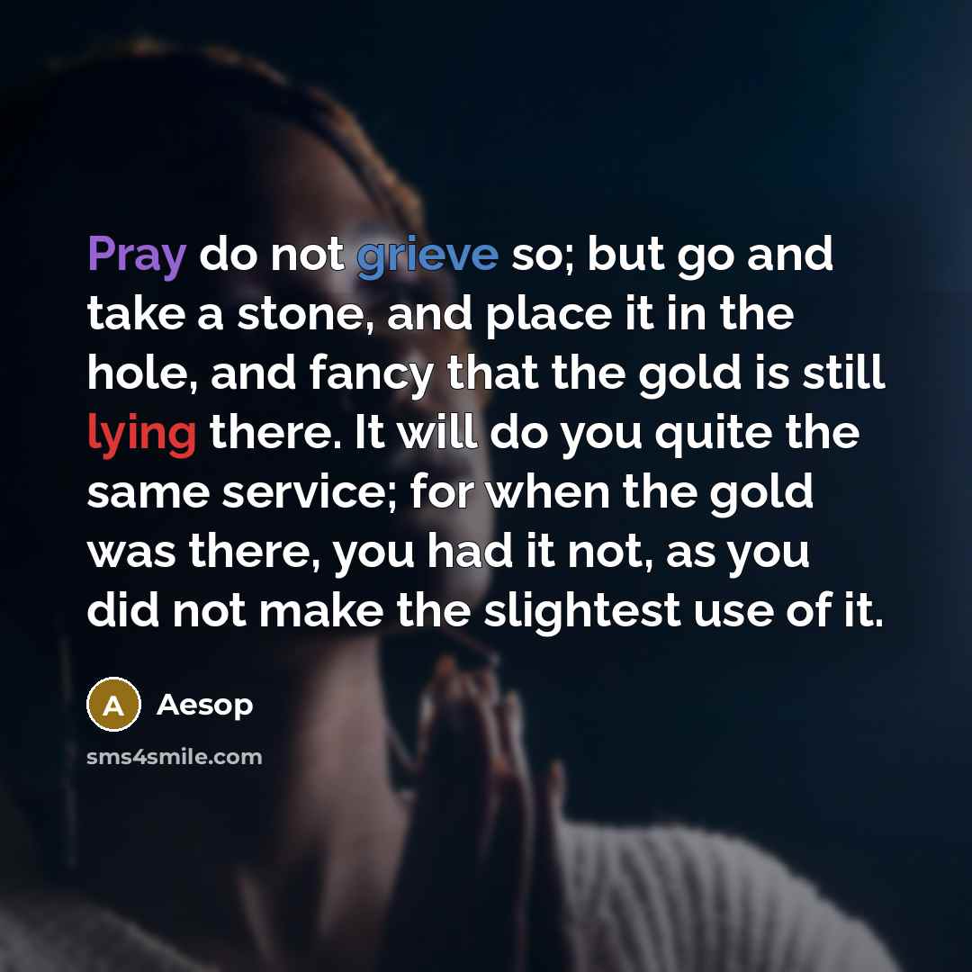 “Pray do not grieve so; but go and take a stone, and place it in the hole, and fancy that the gold is still lying there. It will do you quite the same service; for when the gold was there, you had it not, as you did not make the slightest use of it.” quote by Aesop