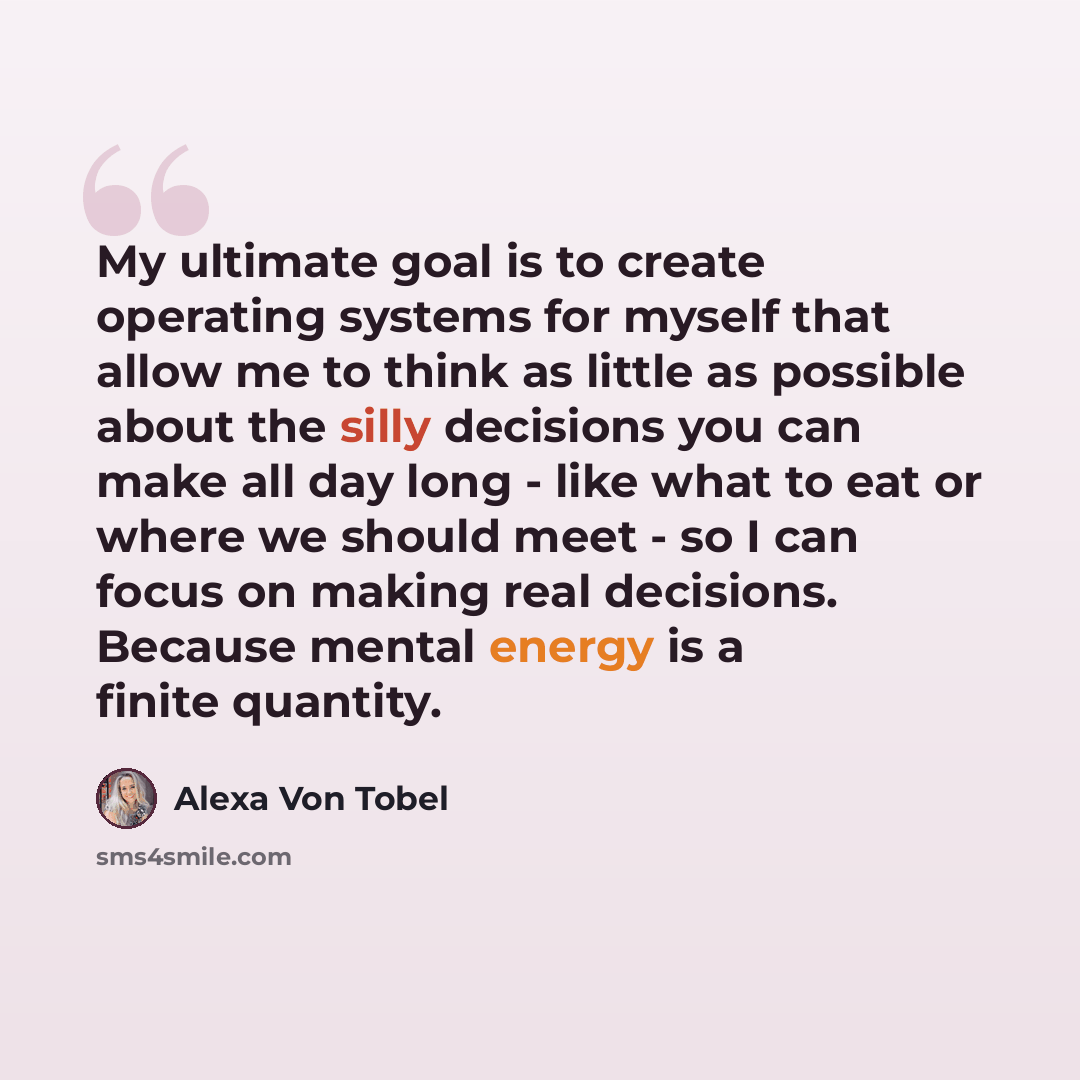 “My ultimate goal is to create operating systems for myself that allow me to think as little as possible about the silly decisions you can make all day long - like what to eat or where we should meet - so I can focus on making real decisions. Because mental energy is a finite quantity.” quote by Alexa Von Tobel