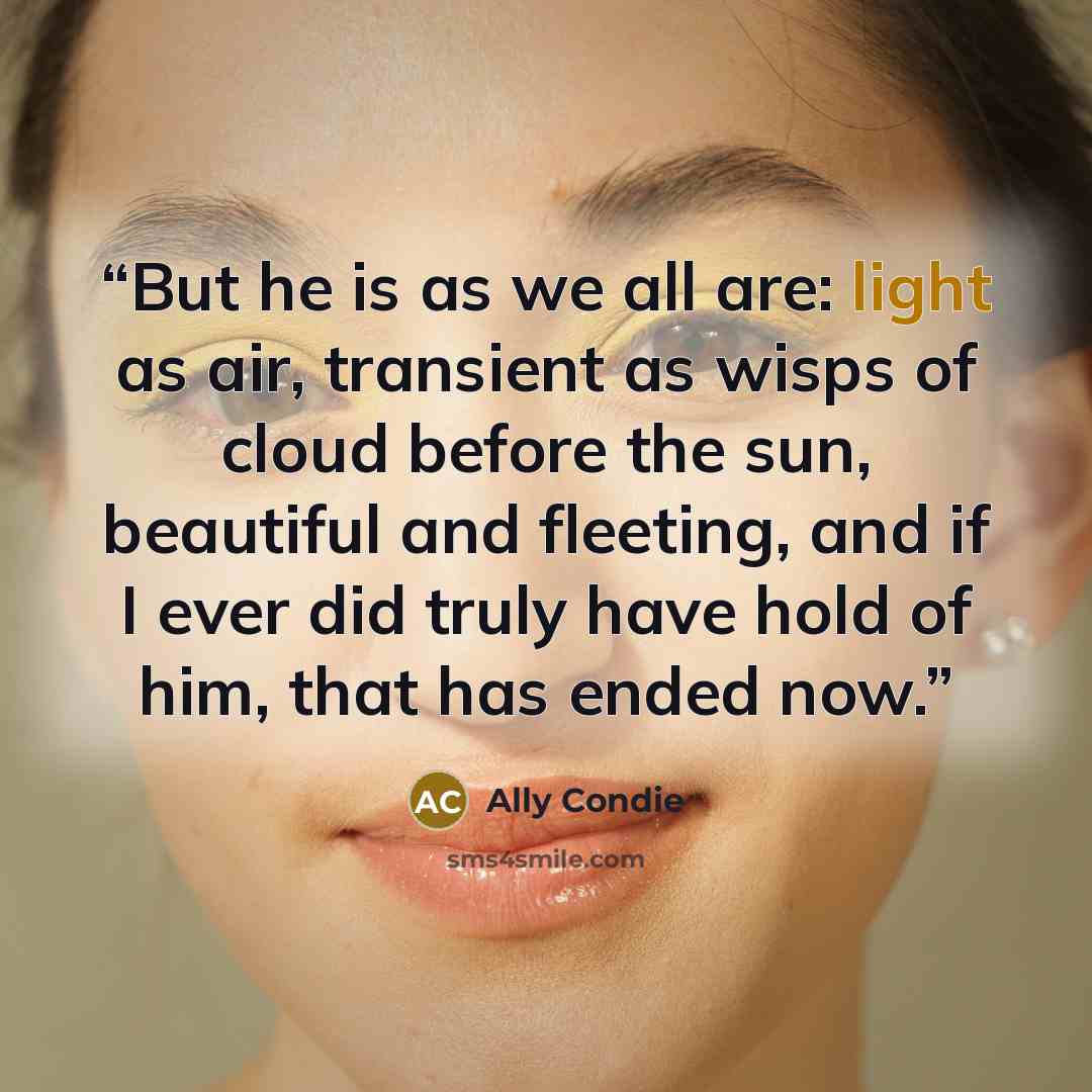 “But he is as we all are: light as air, transient as wisps of cloud before the sun, beautiful and fleeting, and if I ever did truly have hold of him, that has ended now.” quote by Ally Condie