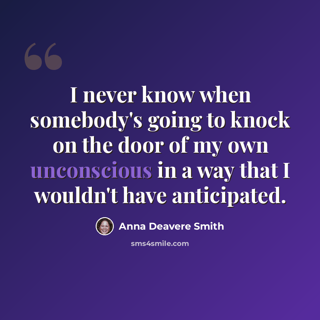 “I never know when somebody's going to knock on the door of my own unconscious in a way that I wouldn't have anticipated.” quote by Anna Deavere Smith