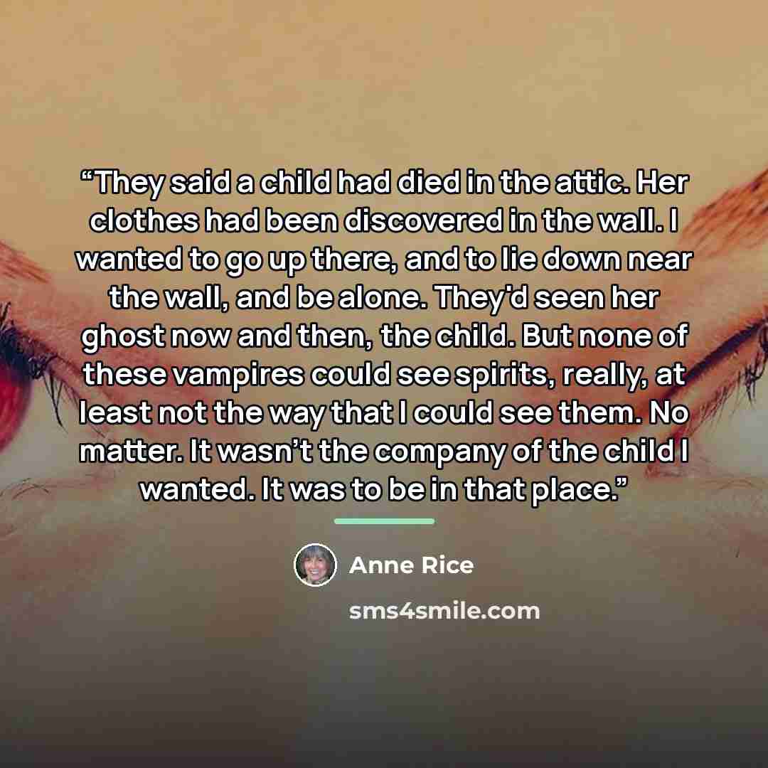 “They said a child had died in the attic. Her clothes had been discovered in the wall. I wanted to go up there, and to lie down near the wall, and be alone. They'd seen her ghost now and then, the child. But none of these vampires could see spirits, really, at least not the way that I could see…” quote by Anne Rice