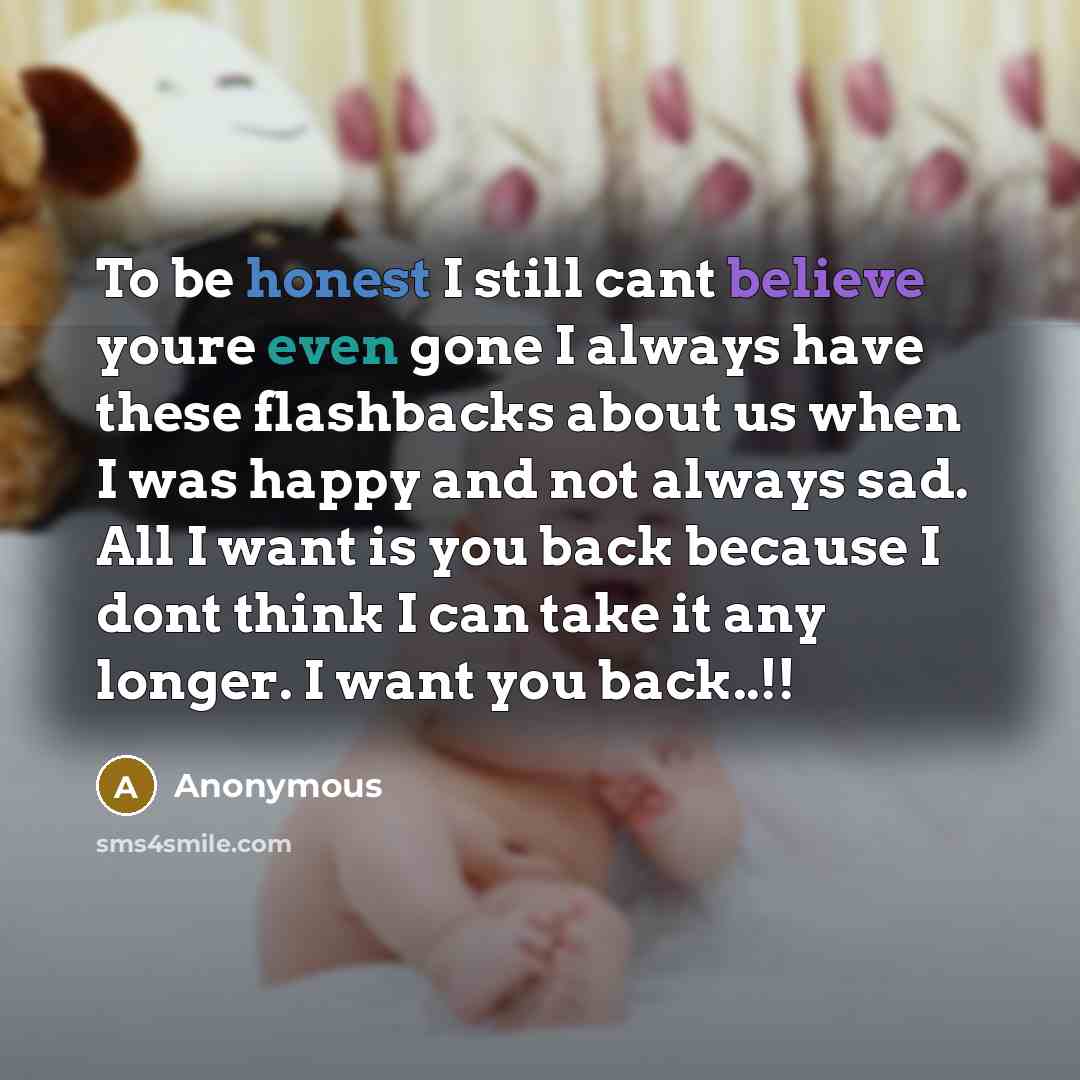 “To be honest I still cant believe youre even gone I always have these flashbacks about us when I was happy and not always sad. All I want is you back because I dont think I can take it any longer. I want you back..!!” quote by Anonymous