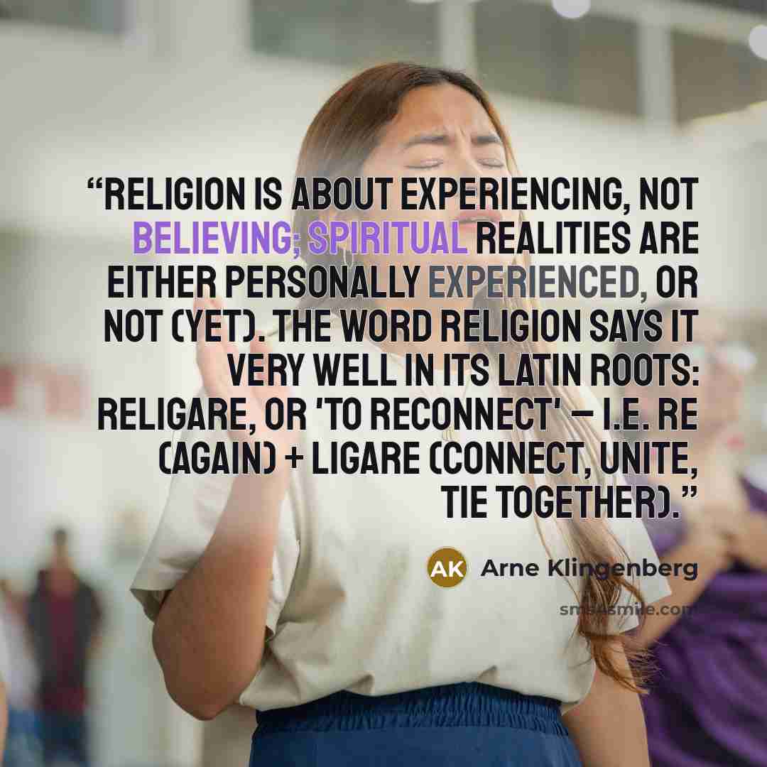 “Religion is about experiencing, not believing; spiritual realities are either personally experienced, or not (yet). The word religion says it very well in its Latin roots: religare, or 'to reconnect' – i.e. re (again) + ligare (connect, unite, tie together).” quote by Arne Klingenberg