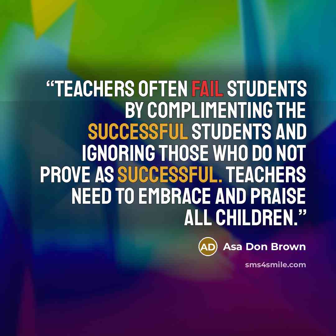 “Teachers often fail students by complimenting the successful students and ignoring those who do not prove as successful. Teachers need to embrace and praise all children.” quote by Asa Don Brown