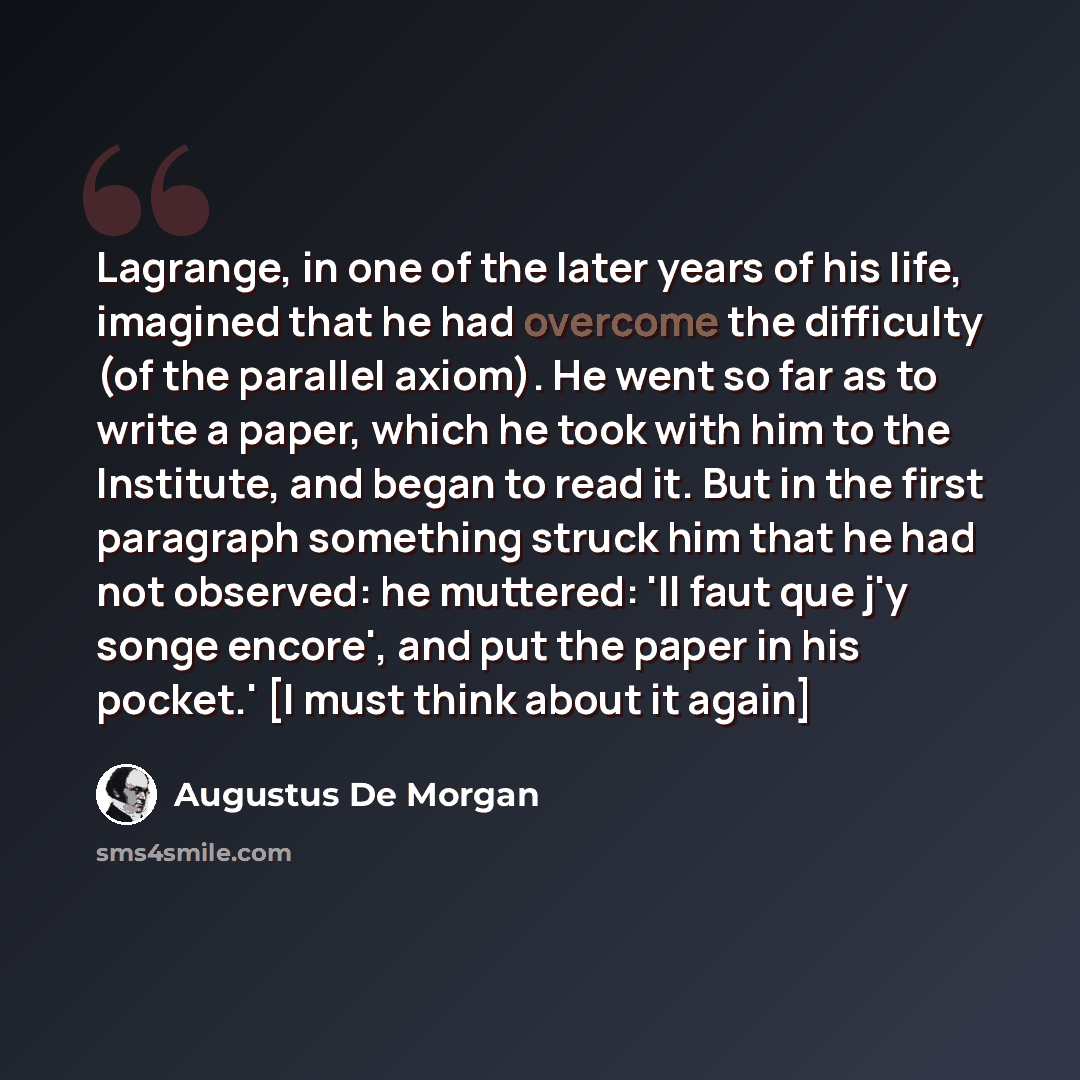 “Lagrange, in one of the later years of his life, imagined that he had overcome the difficulty (of the parallel axiom). He went so far as to write a paper, which he took with him to the Institute, and began to read it. But in the first paragraph something struck him that he had not observed: he…” quote by Augustus De Morgan