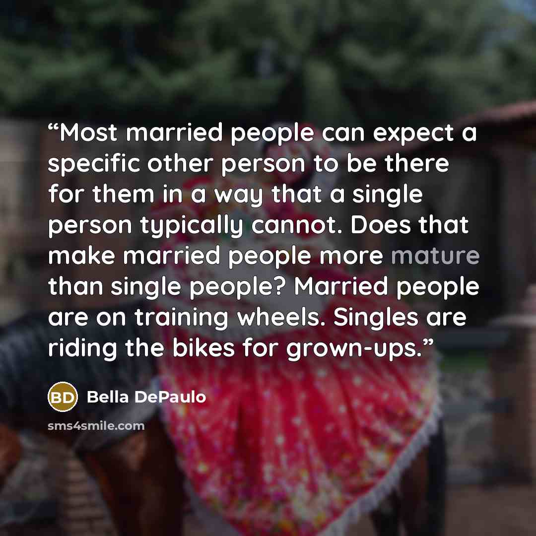 “Most married people can expect a specific other person to be there for them in a way that a single person typically cannot. Does that make married people more mature than single people? Married people are on training wheels. Singles are riding the bikes for grown-ups.” quote by Bella DePaulo