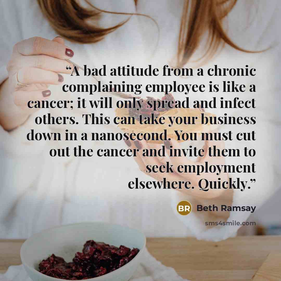 “A bad attitude from a chronic complaining employee is like a cancer; it will only spread and infect others. This can take your business down in a nanosecond. You must cut out the cancer and invite them to seek employment elsewhere. Quickly.” quote by Beth Ramsay