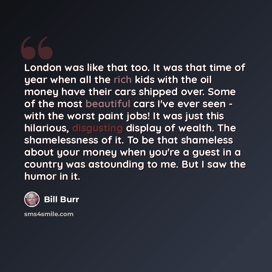 “London was like that too. It was that time of year when all the rich kids with the oil money have their cars shipped over. Some of the most beautiful cars I've ever seen - with the worst paint jobs! It was just this hilarious, disgusting display of wealth. The shamelessness of it. To be that…” quote by Bill Burr