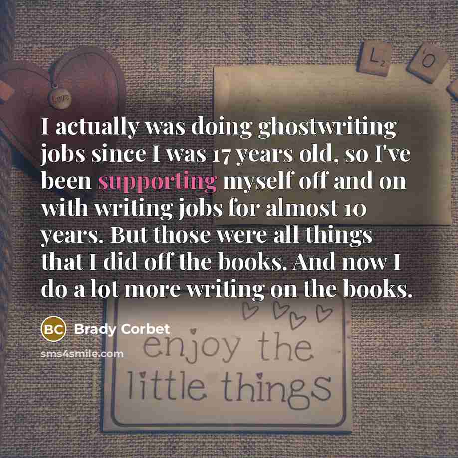 “I actually was doing ghostwriting jobs since I was 17 years old, so I've been supporting myself off and on with writing jobs for almost 10 years. But those were all things that I did off the books. And now I do a lot more writing on the books.” quote by Brady Corbet