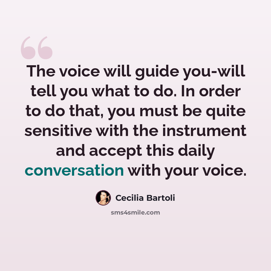 “The voice will guide you-will tell you what to do. In order to do that, you must be quite sensitive with the instrument and accept this daily conversation with your voice.” quote by Cecilia Bartoli
