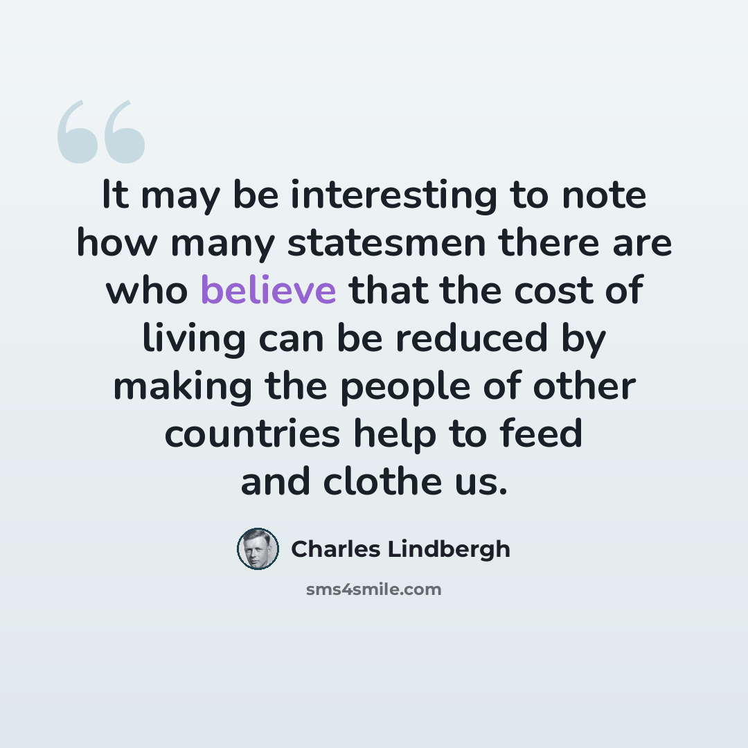 “It may be interesting to note how many statesmen there are who believe that the cost of living can be reduced by making the people of other countries help to feed and clothe us.” quote by Charles Lindbergh