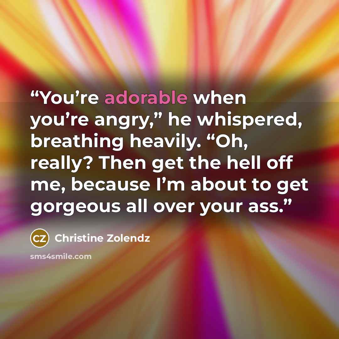 “You’re adorable when you’re angry,” he whispered, breathing heavily. “Oh, really? Then get the hell off me, because I’m about to get gorgeous all over your ass.” quote by Christine Zolendz
