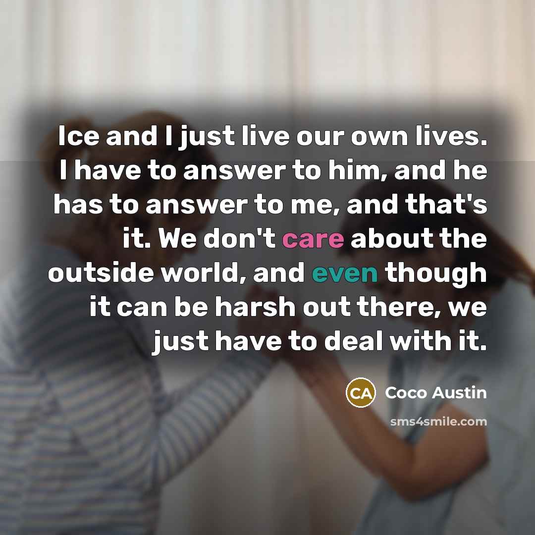 “Ice and I just live our own lives. I have to answer to him, and he has to answer to me, and that's it. We don't care about the outside world, and even though it can be harsh out there, we just have to deal with it.” quote by Coco Austin