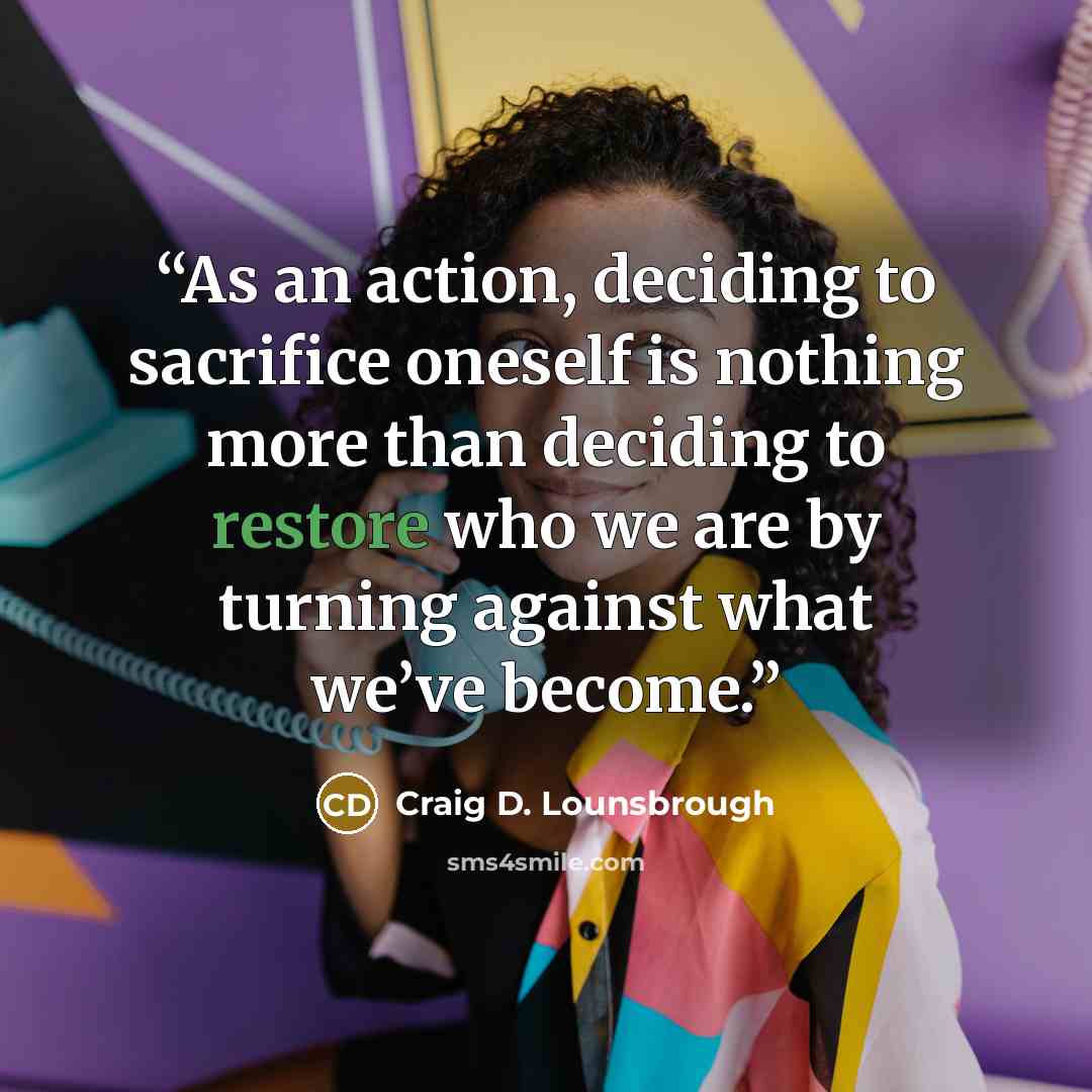 “As an action, deciding to sacrifice oneself is nothing more than deciding to restore who we are by turning against what we’ve become.” quote by Craig D. Lounsbrough