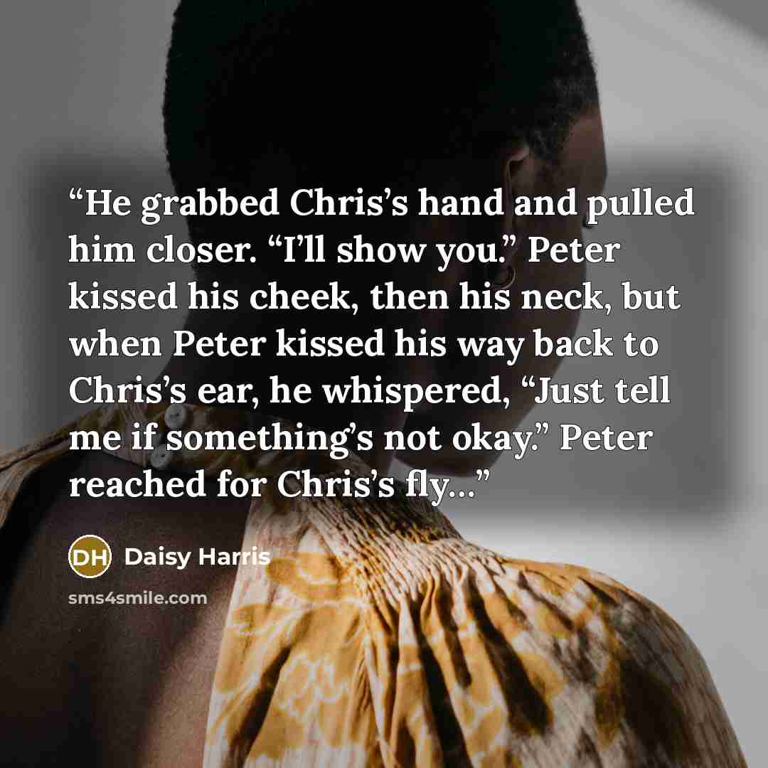 “He grabbed Chris’s hand and pulled him closer. “I’ll show you.” Peter kissed his cheek, then his neck, but when Peter kissed his way back to Chris’s ear, he whispered, “Just tell me if something’s not okay.” Peter reached for Chris’s fly…” quote by Daisy Harris