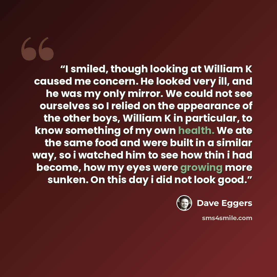 “I smiled, though looking at William K caused me concern. He looked very ill, and he was my only mirror. We could not see ourselves so I relied on the appearance of the other boys, William K in particular, to know something of my own health. We ate the same food and were built in a similar way, so…” quote by Dave Eggers