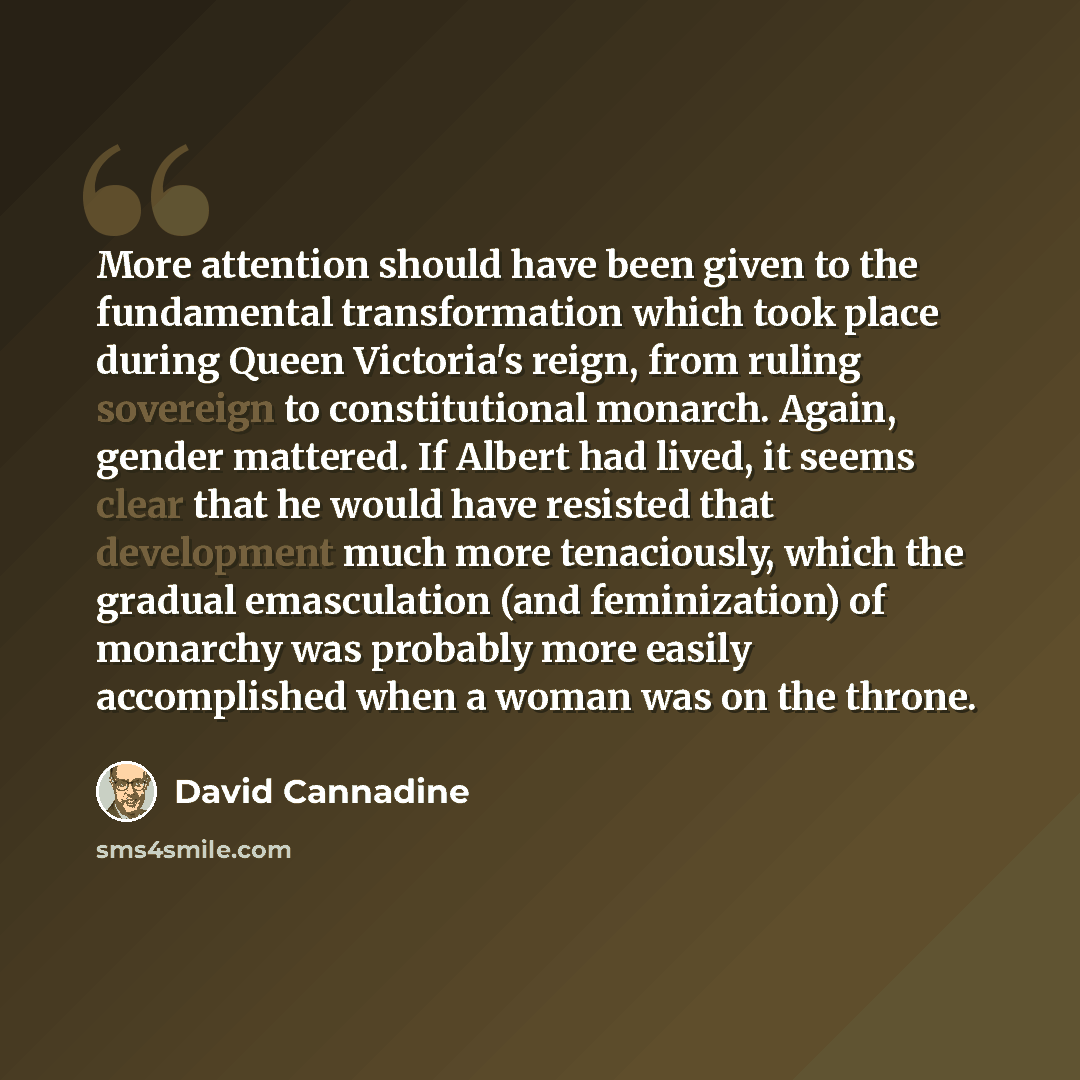 “More attention should have been given to the fundamental transformation which took place during Queen Victoria's reign, from ruling sovereign to constitutional monarch. Again, gender mattered. If Albert had lived, it seems clear that he would have resisted that development much more tenaciously…” quote by David Cannadine