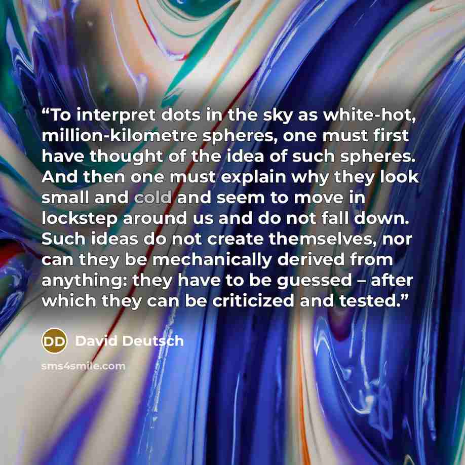 “To interpret dots in the sky as white-hot, million-kilometre spheres, one must first have thought of the idea of such spheres. And then one must explain why they look small and cold and seem to move in lockstep around us and do not fall down. Such ideas do not create themselves, nor can they be…” quote by David Deutsch