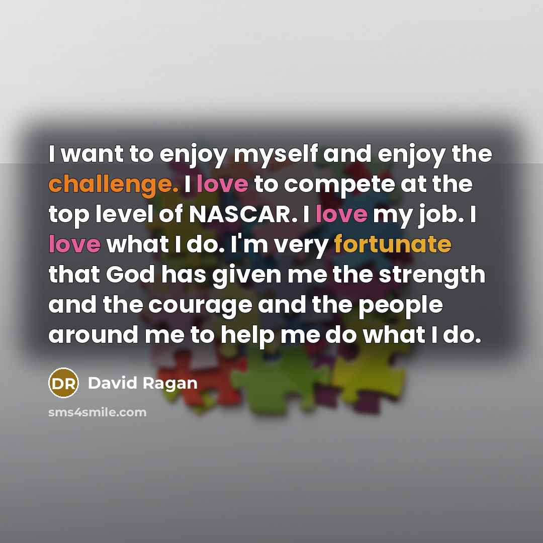 “I want to enjoy myself and enjoy the challenge. I love to compete at the top level of NASCAR. I love my job. I love what I do. I'm very fortunate that God has given me the strength and the courage and the people around me to help me do what I do.” quote by David Ragan