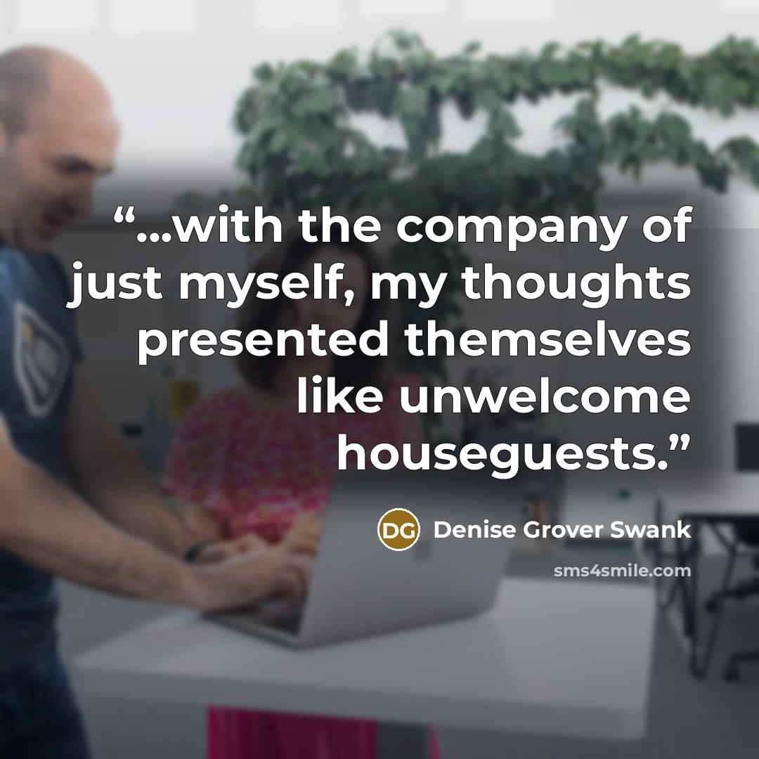 “...with the company of just myself, my thoughts presented themselves like unwelcome houseguests.” quote by Denise Grover Swank