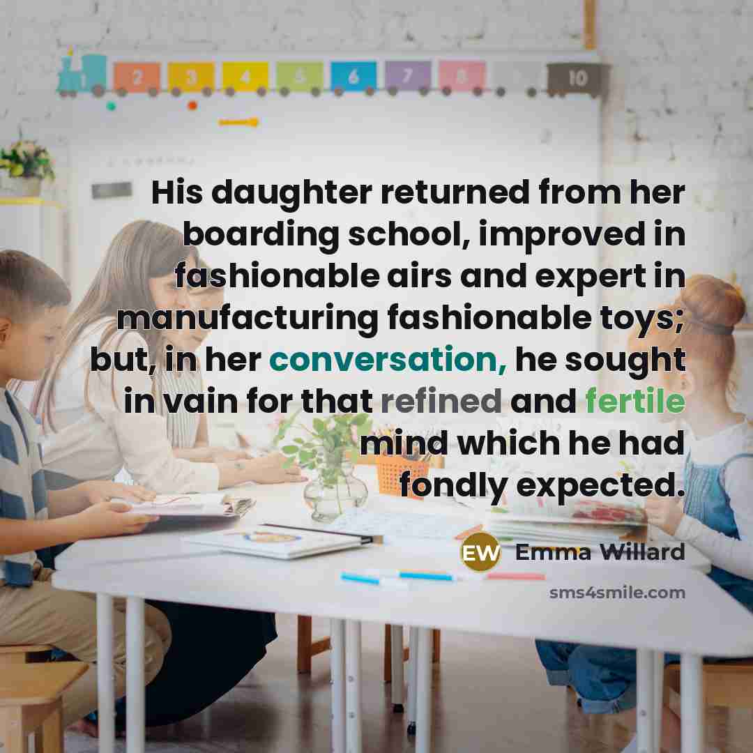 “His daughter returned from her boarding school, improved in fashionable airs and expert in manufacturing fashionable toys; but, in her conversation, he sought in vain for that refined and fertile mind which he had fondly expected.” quote by Emma Willard