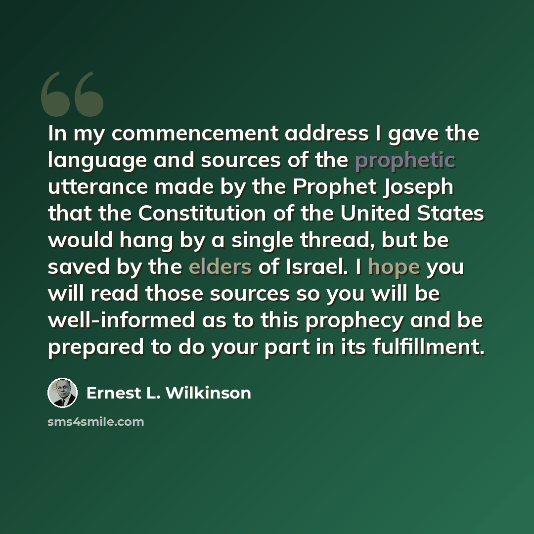 “In my commencement address I gave the language and sources of the prophetic utterance made by the Prophet Joseph that the Constitution of the United States would hang by a single thread, but be saved by the elders of Israel. I hope you will read those sources so you will be well-informed as to…” quote by Ernest L. Wilkinson