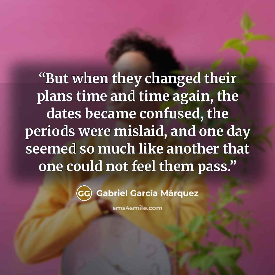 “But when they changed their plans time and time again, the dates became confused, the periods were mislaid, and one day seemed so much like another that one could not feel them pass.” quote by Gabriel García Márquez