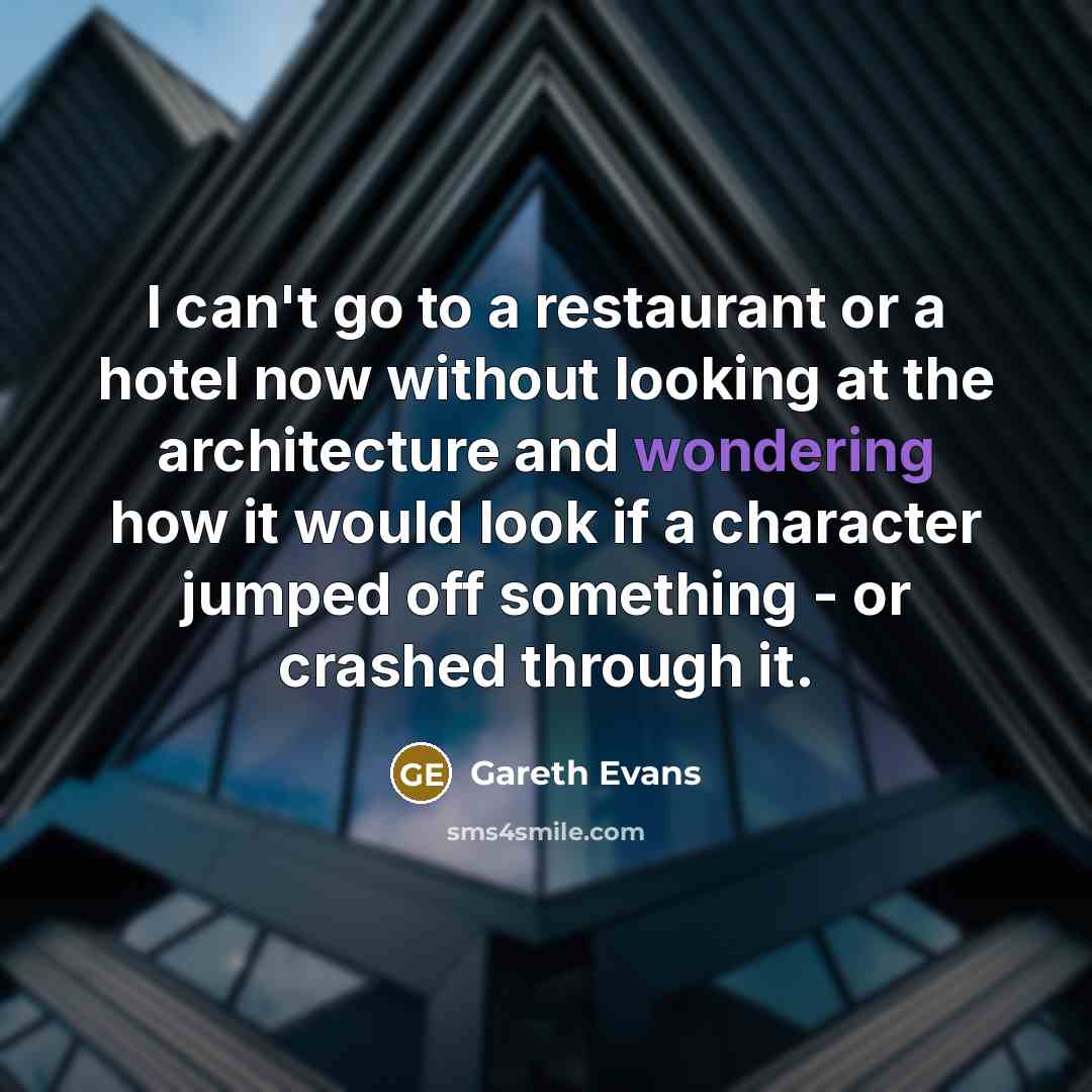 “I can't go to a restaurant or a hotel now without looking at the architecture and wondering how it would look if a character jumped off something - or crashed through it.” quote by Gareth Evans