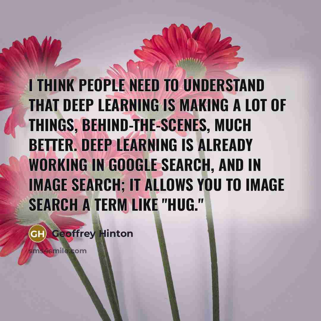 “I think people need to understand that deep learning is making a lot of things, behind-the-scenes, much better. Deep learning is already working in Google search, and in image search; it allows you to image search a term like "hug."” quote by Geoffrey Hinton