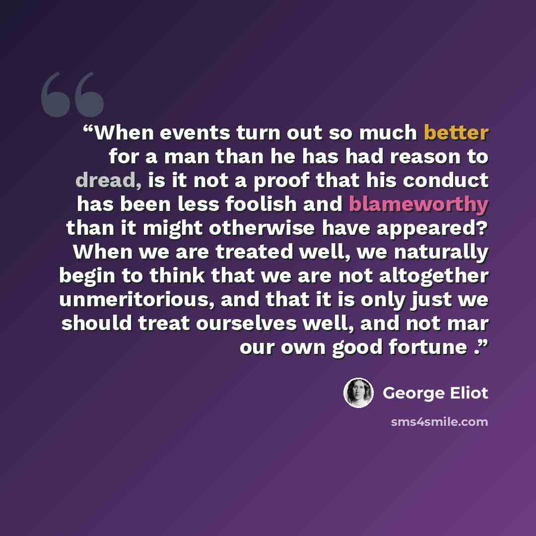 “When events turn out so much better for a man than he has had reason to dread, is it not a proof that his conduct has been less foolish and blameworthy than it might otherwise have appeared? When we are treated well, we naturally begin to think that we are not altogether unmeritorious, and that it…” quote by George Eliot